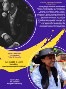 A flier for a talk given April 22, 2021, 4:30 pm at a George Mason University Zoom link. The speakers are listed as Robin Dembroff, Yale University, and Dee Payton, Rutgers University. The flier is titled "What The Transracial/Transgender Analogy Misses." It reads: "Almost without exception, people take the question, "Should someone be recognized as a woman?" to be settled by first answer the question "Is that person really a woman?" They do the same in the case of race, taking the question, "Should someone be recognized as a Black?" to be settled by the answer to "Is that person really Black?" We think this reasoning is based on a mistake: what matters is not what race and gender "really are", but rather what race and gender concepts ought to do. We argue that this paradigm shift reveals an important asymmetry between transgender and transracial identification." 